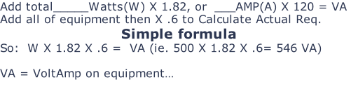 Add total_____Watts(W) X 1.82, or  ___AMP(A) X 120 = VA Add all of equipment then X .6 to Calculate Actual Req. Simple formula So:  W X 1.82 X .6 =  VA (ie. 500 X 1.82 X .6= 546 VA)  VA = VoltAmp on equipment…